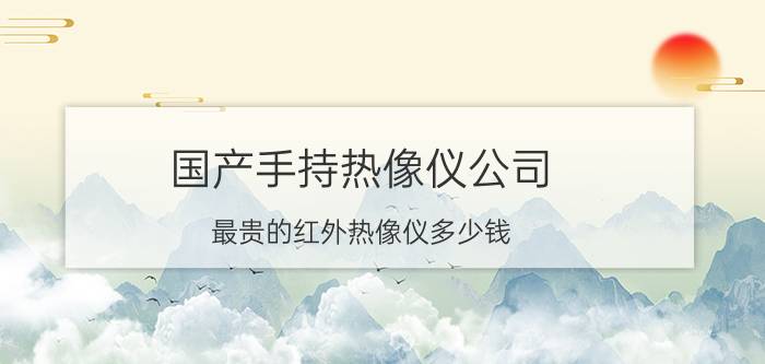 国产手持热像仪公司 最贵的红外热像仪多少钱？听说很贵？